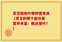 灵芝根和叶哪种营养高 (灵芝的哪个部分更营养丰富：根还是叶？)