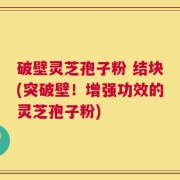 破壁灵芝孢子粉 结块(突破壁！增强功效的灵芝孢子粉)