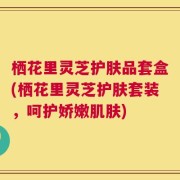 栖花里灵芝护肤品套盒(栖花里灵芝护肤套装，呵护娇嫩肌肤)