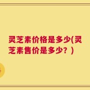 灵芝素价格是多少(灵芝素售价是多少？)