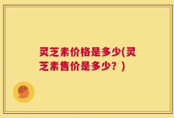 灵芝素价格是多少(灵芝素售价是多少？)