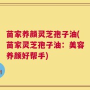 苗家养颜灵芝孢子油(苗家灵芝孢子油：美容养颜好帮手)