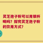 灵芝孢子粉可以用银杯喝吗？探究灵芝孢子粉的饮用方式？