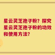 星云灵芝孢子粉？探究星云灵芝孢子粉的功效和使用方法？