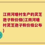 江阴河塘村生产的灵芝孢子粉价格(江阴河塘村灵芝孢子粉价格公布)