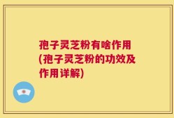 孢子灵芝粉有啥作用 (孢子灵芝粉的功效及作用详解)
