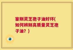 鉴别灵芝孢子油好坏(如何辨别高质量灵芝孢子油？)