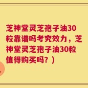 芝神堂灵芝孢子油30粒靠谱吗考究效力，芝神堂灵芝孢子油30粒值得购买吗？)
