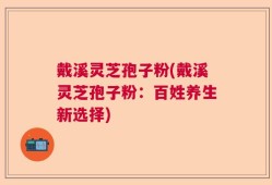 戴溪灵芝孢子粉(戴溪灵芝孢子粉：百姓养生新选择)