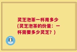 灵芝泡茶一杯用多少 (灵芝泡茶的份量：一杯需要多少灵芝？)