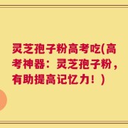 灵芝孢子粉高考吃(高考神器：灵芝孢子粉，有助提高记忆力！)