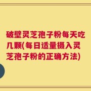 破壁灵芝孢子粉每天吃几颗(每日适量摄入灵芝孢子粉的正确方法)
