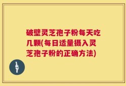 破壁灵芝孢子粉每天吃几颗(每日适量摄入灵芝孢子粉的正确方法)