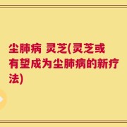 尘肺病 灵芝(灵芝或有望成为尘肺病的新疗法)