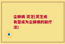 尘肺病 灵芝(灵芝或有望成为尘肺病的新疗法)