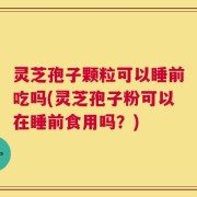 灵芝孢子颗粒可以睡前吃吗(灵芝孢子粉可以在睡前食用吗？)
