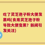 吃了灵芝孢子粉大便发黑吗(食用灵芝孢子粉导致大便变黑？新闻引发关注)