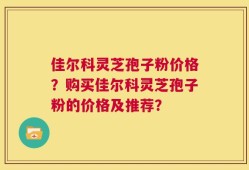 佳尔科灵芝孢子粉价格？购买佳尔科灵芝孢子粉的价格及推荐？