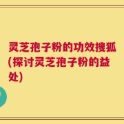 灵芝孢子粉的功效搜狐(探讨灵芝孢子粉的益处)