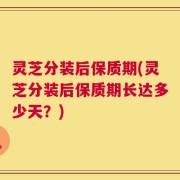 灵芝分装后保质期(灵芝分装后保质期长达多少天？)