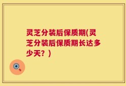 灵芝分装后保质期(灵芝分装后保质期长达多少天？)