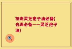 祛斑灵芝孢子油必备(去斑必备——灵芝孢子油)