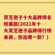 灵芝孢子十大品牌排名榜最新(2021年十大灵芝孢子品牌排行榜来袭，你选哪一款？)