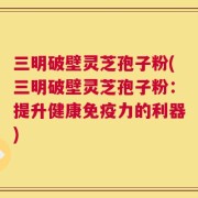 三明破壁灵芝孢子粉(三明破壁灵芝孢子粉：提升健康免疫力的利器)