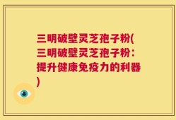 三明破壁灵芝孢子粉(三明破壁灵芝孢子粉：提升健康免疫力的利器)