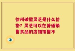徐州破壁灵芝是什么价格？灵芝可以在普通销售食品的店铺销售不