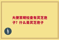 大便常规检查有灵芝孢子？什么是灵芝孢子