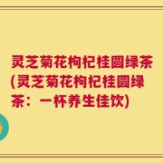 灵芝菊花枸杞桂圆绿茶(灵芝菊花枸杞桂圆绿茶：一杯养生佳饮)