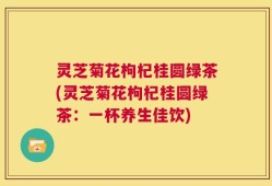 灵芝菊花枸杞桂圆绿茶(灵芝菊花枸杞桂圆绿茶：一杯养生佳饮)