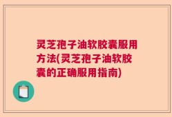 灵芝孢子油软胶囊服用方法(灵芝孢子油软胶囊的正确服用指南)