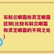 石斛兰眼霜和灵芝眼霜区别(比较石斛兰眼霜和灵芝眼霜的不同之处)
