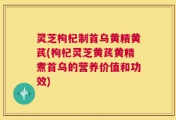 灵芝枸杞制首乌黄精黄芪(枸杞灵芝黄芪黄精煮首乌的营养价值和功效)