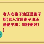 老人吃孢子油还是孢子粉(老人食用孢子油还是孢子粉：哪种更好？)