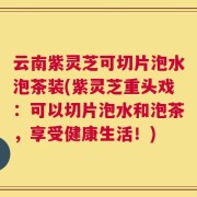云南紫灵芝可切片泡水泡茶装(紫灵芝重头戏：可以切片泡水和泡茶，享受健康生活！)