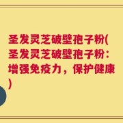 圣发灵芝破壁孢子粉(圣发灵芝破壁孢子粉：增强免疫力，保护健康)