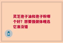 灵芝孢子油和孢子粉哪个好？想要强健体魄选它准没错