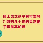 网上灵芝孢子粉可靠吗？网购几十元的灵芝孢子粉是真的吗