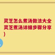 灵芝怎么煮汤做法大全灵芝煮汤详细步骤分享)