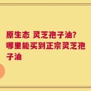 原生态 灵芝孢子油？哪里能买到正宗灵芝孢子油
