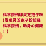 科学搭档牌灵芝孢子粉(发现灵芝孢子粉超强科学搭档，助身心健康！)