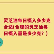 灵芝油每日摄入多少克合适(合理的灵芝油每日摄入量是多少克？)