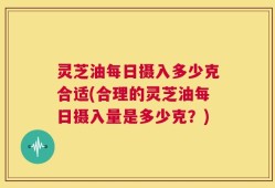 灵芝油每日摄入多少克合适(合理的灵芝油每日摄入量是多少克？)