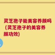 灵芝孢子能美容养颜吗 (灵芝孢子的美容养颜功效)