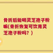 骨折后能喝灵芝孢子粉嘛(骨折恢复可饮用灵芝孢子粉吗？)