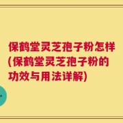 保鹤堂灵芝孢子粉怎样(保鹤堂灵芝孢子粉的功效与用法详解)