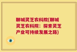 聊城灵芝农科院(聊城灵芝农科院：探索灵芝产业可持续发展之路)